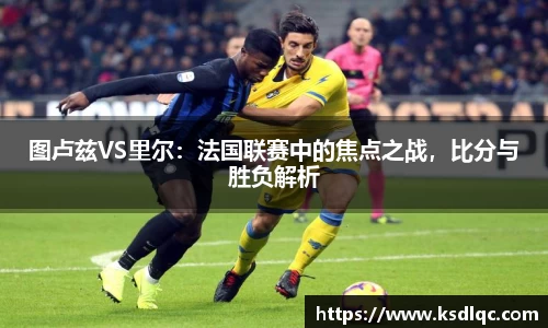 图卢兹VS里尔：法国联赛中的焦点之战，比分与胜负解析