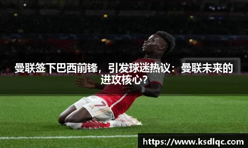 曼联签下巴西前锋，引发球迷热议：曼联未来的进攻核心？