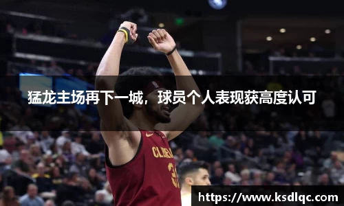 猛龙主场再下一城，球员个人表现获高度认可