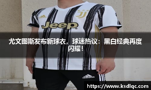 尤文图斯发布新球衣，球迷热议：黑白经典再度闪耀！