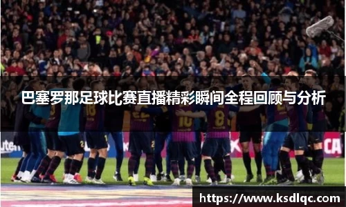 巴塞罗那足球比赛直播精彩瞬间全程回顾与分析