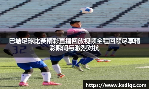 巴塘足球比赛精彩直播回放视频全程回顾尽享精彩瞬间与激烈对抗