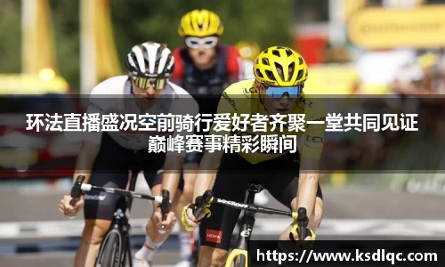 环法直播盛况空前骑行爱好者齐聚一堂共同见证巅峰赛事精彩瞬间