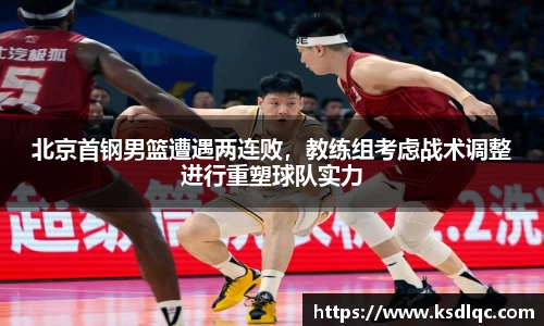 北京首钢男篮遭遇两连败，教练组考虑战术调整进行重塑球队实力